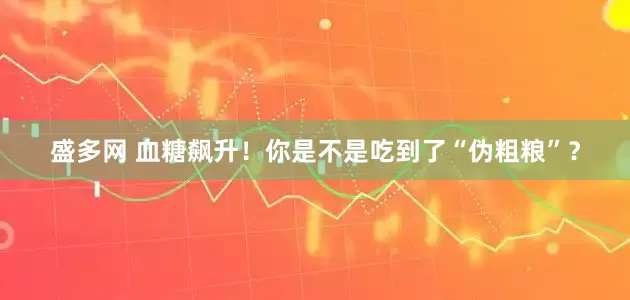 盛多网 血糖飙升！你是不是吃到了“伪粗粮”？