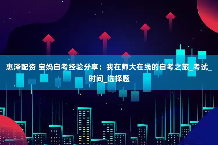 惠泽配资 宝妈自考经验分享：我在师大在线的自考之旅_考试_时间_选择题