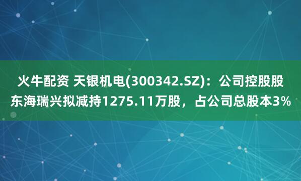 火牛配资 天银机电(300342.SZ)：公司控股股东海瑞兴拟减持1275.11万股，占公司总股本3%