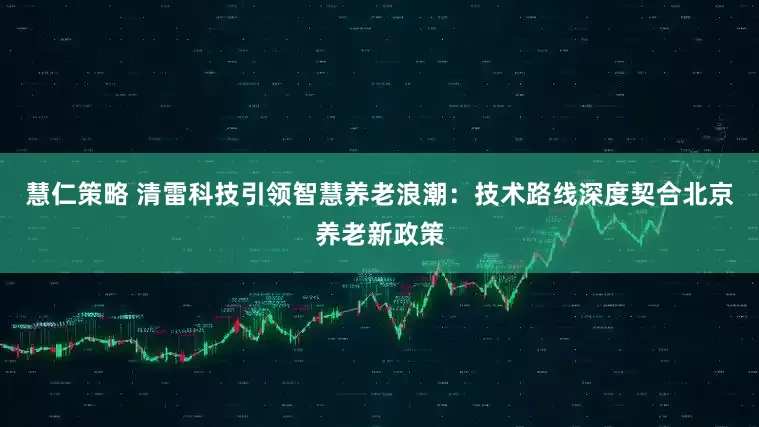 慧仁策略 清雷科技引领智慧养老浪潮：技术路线深度契合北京养老新政策
