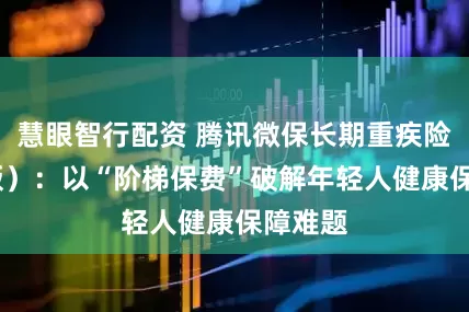 慧眼智行配资 腾讯微保长期重疾险(普惠版）：以“阶梯保费”破解年轻人健康保障难题