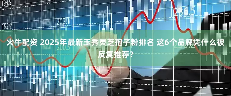 火牛配资 2025年最新玉秀灵芝孢子粉排名 这6个品牌凭什么被反复推荐？