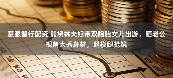 慧眼智行配资 熊黛林夫妇带双胞胎女儿出游，晒老公视角大秀身材，超模腿抢镜