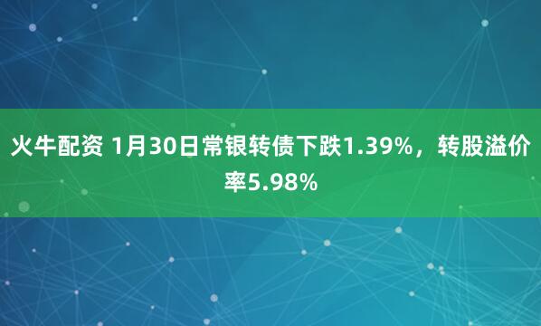 火牛配资 1月30日常银转债下跌1.39%，转股溢价率5.98%