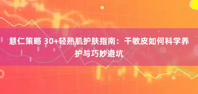 慧仁策略 30+轻熟肌护肤指南：干敏皮如何科学养护与巧妙避坑