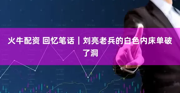 火牛配资 回忆笔话｜刘亮老兵的白色内床单破了洞
